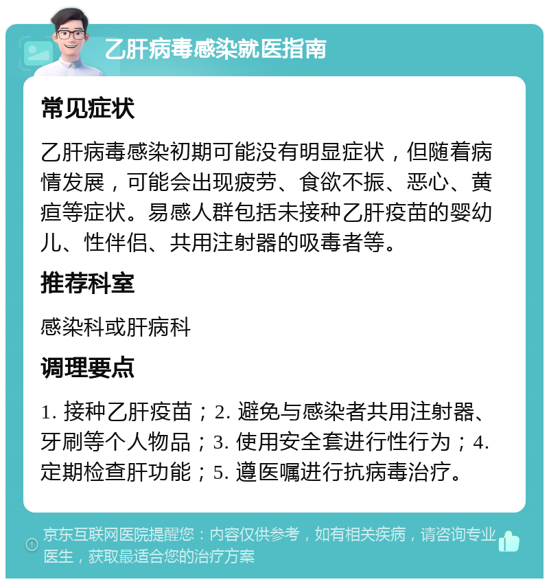 乙肝病毒感染就医指南 常见症状 乙肝病毒感染初期可能没有明显症状，但随着病情发展，可能会出现疲劳、食欲不振、恶心、黄疸等症状。易感人群包括未接种乙肝疫苗的婴幼儿、性伴侣、共用注射器的吸毒者等。 推荐科室 感染科或肝病科 调理要点 1. 接种乙肝疫苗；2. 避免与感染者共用注射器、牙刷等个人物品；3. 使用安全套进行性行为；4. 定期检查肝功能；5. 遵医嘱进行抗病毒治疗。