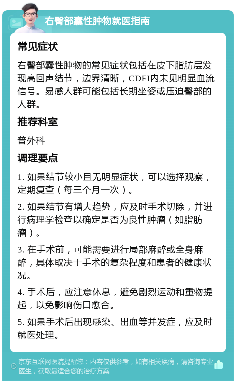 右臀部囊性肿物就医指南 常见症状 右臀部囊性肿物的常见症状包括在皮下脂肪层发现高回声结节，边界清晰，CDFI内未见明显血流信号。易感人群可能包括长期坐姿或压迫臀部的人群。 推荐科室 普外科 调理要点 1. 如果结节较小且无明显症状，可以选择观察，定期复查（每三个月一次）。 2. 如果结节有增大趋势，应及时手术切除，并进行病理学检查以确定是否为良性肿瘤（如脂肪瘤）。 3. 在手术前，可能需要进行局部麻醉或全身麻醉，具体取决于手术的复杂程度和患者的健康状况。 4. 手术后，应注意休息，避免剧烈运动和重物提起，以免影响伤口愈合。 5. 如果手术后出现感染、出血等并发症，应及时就医处理。