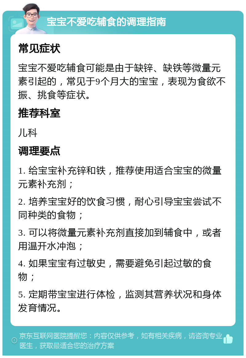 宝宝不爱吃辅食的调理指南 常见症状 宝宝不爱吃辅食可能是由于缺锌、缺铁等微量元素引起的，常见于9个月大的宝宝，表现为食欲不振、挑食等症状。 推荐科室 儿科 调理要点 1. 给宝宝补充锌和铁，推荐使用适合宝宝的微量元素补充剂； 2. 培养宝宝好的饮食习惯，耐心引导宝宝尝试不同种类的食物； 3. 可以将微量元素补充剂直接加到辅食中，或者用温开水冲泡； 4. 如果宝宝有过敏史，需要避免引起过敏的食物； 5. 定期带宝宝进行体检，监测其营养状况和身体发育情况。