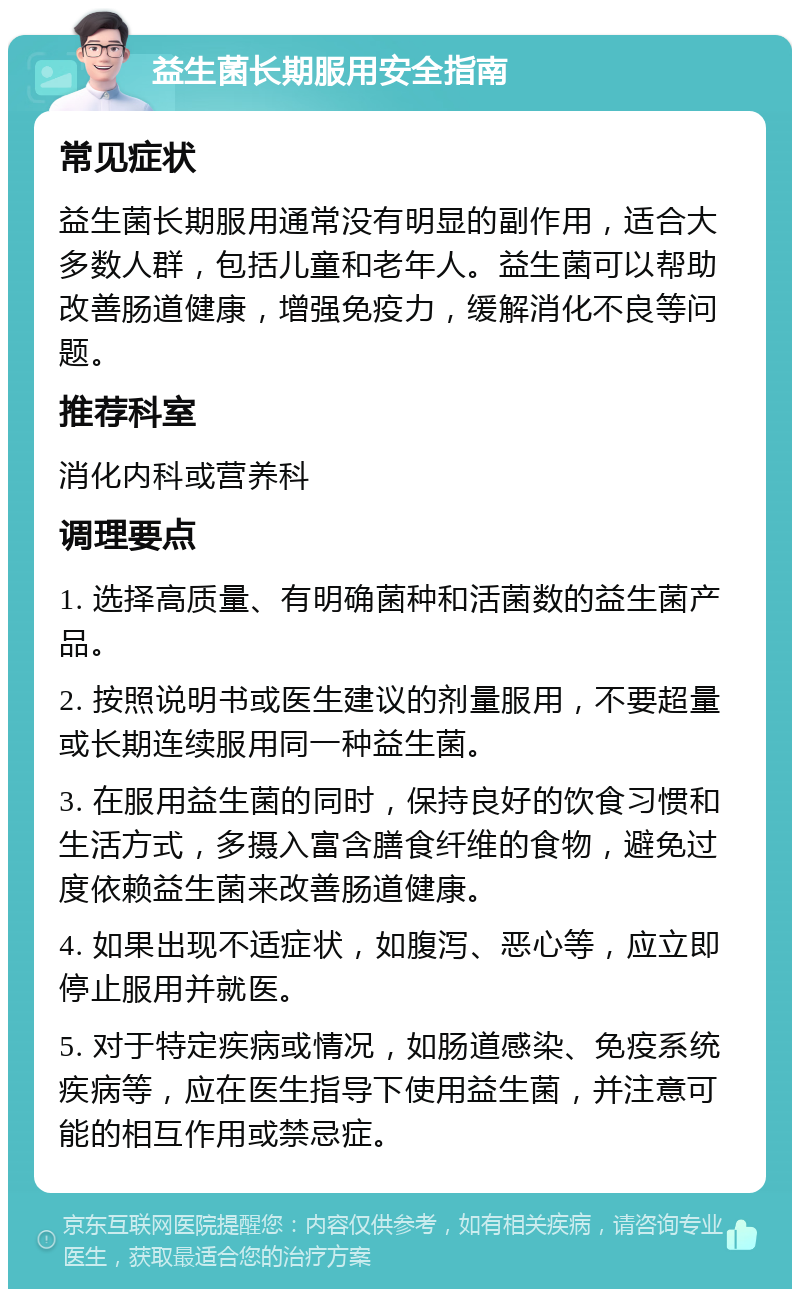 益生菌长期服用安全指南 常见症状 益生菌长期服用通常没有明显的副作用，适合大多数人群，包括儿童和老年人。益生菌可以帮助改善肠道健康，增强免疫力，缓解消化不良等问题。 推荐科室 消化内科或营养科 调理要点 1. 选择高质量、有明确菌种和活菌数的益生菌产品。 2. 按照说明书或医生建议的剂量服用，不要超量或长期连续服用同一种益生菌。 3. 在服用益生菌的同时，保持良好的饮食习惯和生活方式，多摄入富含膳食纤维的食物，避免过度依赖益生菌来改善肠道健康。 4. 如果出现不适症状，如腹泻、恶心等，应立即停止服用并就医。 5. 对于特定疾病或情况，如肠道感染、免疫系统疾病等，应在医生指导下使用益生菌，并注意可能的相互作用或禁忌症。