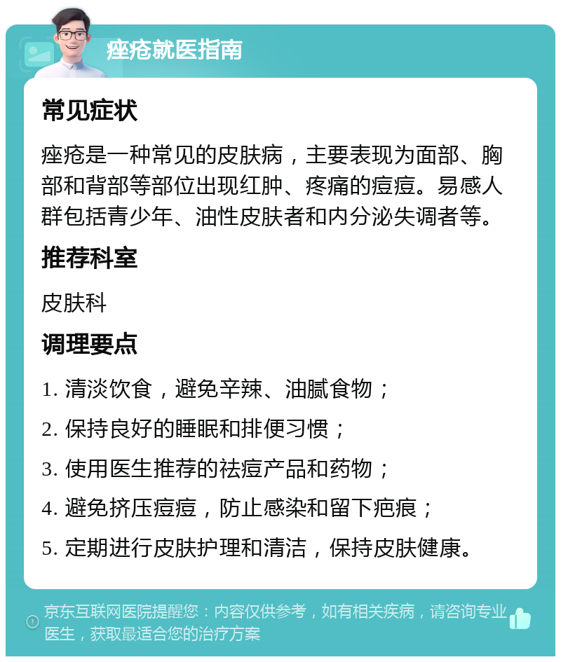 痤疮就医指南 常见症状 痤疮是一种常见的皮肤病，主要表现为面部、胸部和背部等部位出现红肿、疼痛的痘痘。易感人群包括青少年、油性皮肤者和内分泌失调者等。 推荐科室 皮肤科 调理要点 1. 清淡饮食，避免辛辣、油腻食物； 2. 保持良好的睡眠和排便习惯； 3. 使用医生推荐的祛痘产品和药物； 4. 避免挤压痘痘，防止感染和留下疤痕； 5. 定期进行皮肤护理和清洁，保持皮肤健康。