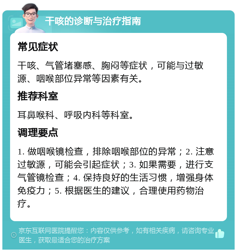 干咳的诊断与治疗指南 常见症状 干咳、气管堵塞感、胸闷等症状，可能与过敏源、咽喉部位异常等因素有关。 推荐科室 耳鼻喉科、呼吸内科等科室。 调理要点 1. 做咽喉镜检查，排除咽喉部位的异常；2. 注意过敏源，可能会引起症状；3. 如果需要，进行支气管镜检查；4. 保持良好的生活习惯，增强身体免疫力；5. 根据医生的建议，合理使用药物治疗。