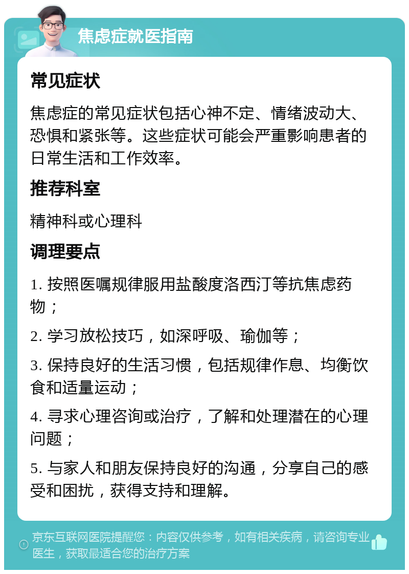 焦虑症就医指南 常见症状 焦虑症的常见症状包括心神不定、情绪波动大、恐惧和紧张等。这些症状可能会严重影响患者的日常生活和工作效率。 推荐科室 精神科或心理科 调理要点 1. 按照医嘱规律服用盐酸度洛西汀等抗焦虑药物； 2. 学习放松技巧，如深呼吸、瑜伽等； 3. 保持良好的生活习惯，包括规律作息、均衡饮食和适量运动； 4. 寻求心理咨询或治疗，了解和处理潜在的心理问题； 5. 与家人和朋友保持良好的沟通，分享自己的感受和困扰，获得支持和理解。