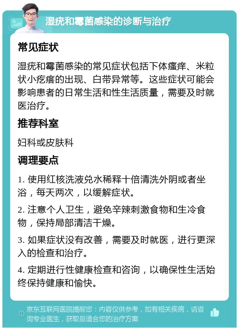 湿疣和霉菌感染的诊断与治疗 常见症状 湿疣和霉菌感染的常见症状包括下体瘙痒、米粒状小疙瘩的出现、白带异常等。这些症状可能会影响患者的日常生活和性生活质量，需要及时就医治疗。 推荐科室 妇科或皮肤科 调理要点 1. 使用红核洗液兑水稀释十倍清洗外阴或者坐浴，每天两次，以缓解症状。 2. 注意个人卫生，避免辛辣刺激食物和生冷食物，保持局部清洁干燥。 3. 如果症状没有改善，需要及时就医，进行更深入的检查和治疗。 4. 定期进行性健康检查和咨询，以确保性生活始终保持健康和愉快。