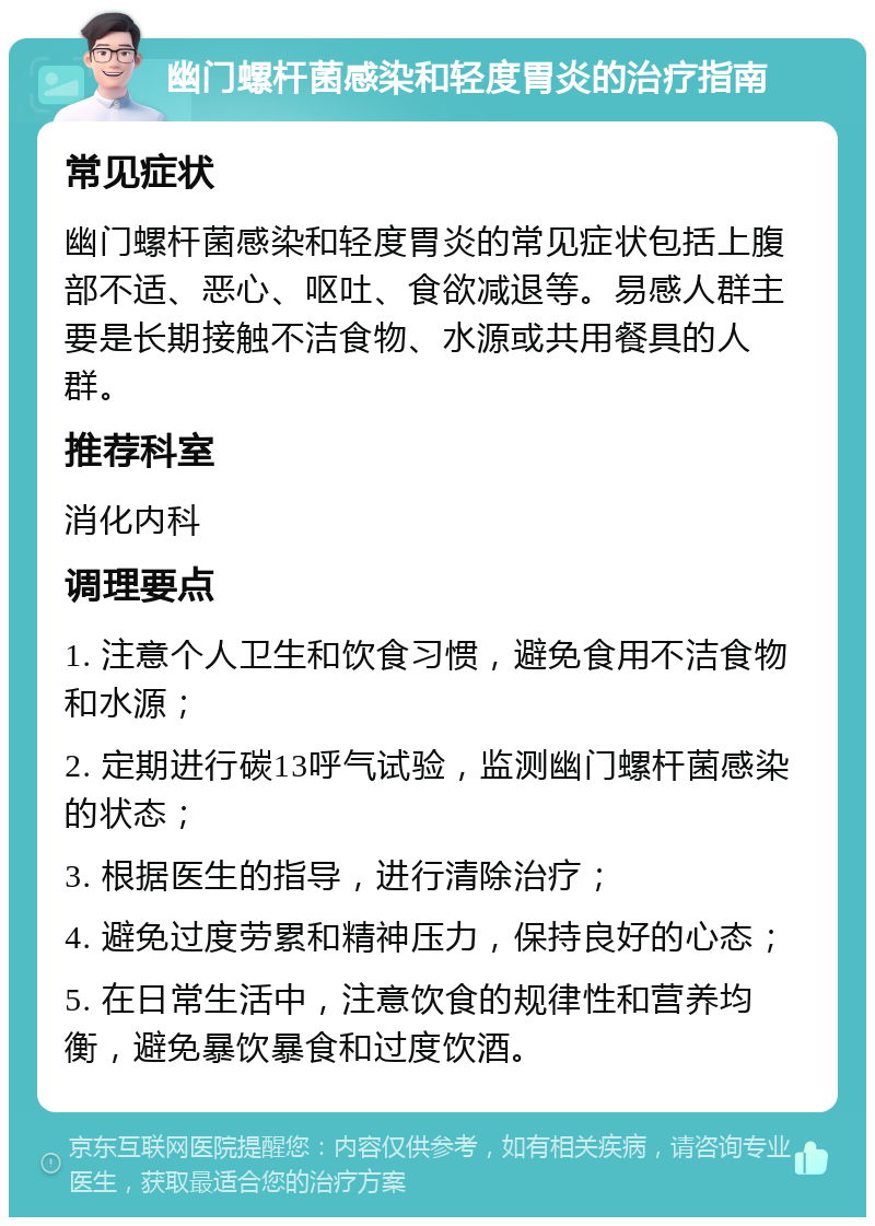 幽门螺杆菌感染和轻度胃炎的治疗指南 常见症状 幽门螺杆菌感染和轻度胃炎的常见症状包括上腹部不适、恶心、呕吐、食欲减退等。易感人群主要是长期接触不洁食物、水源或共用餐具的人群。 推荐科室 消化内科 调理要点 1. 注意个人卫生和饮食习惯，避免食用不洁食物和水源； 2. 定期进行碳13呼气试验，监测幽门螺杆菌感染的状态； 3. 根据医生的指导，进行清除治疗； 4. 避免过度劳累和精神压力，保持良好的心态； 5. 在日常生活中，注意饮食的规律性和营养均衡，避免暴饮暴食和过度饮酒。