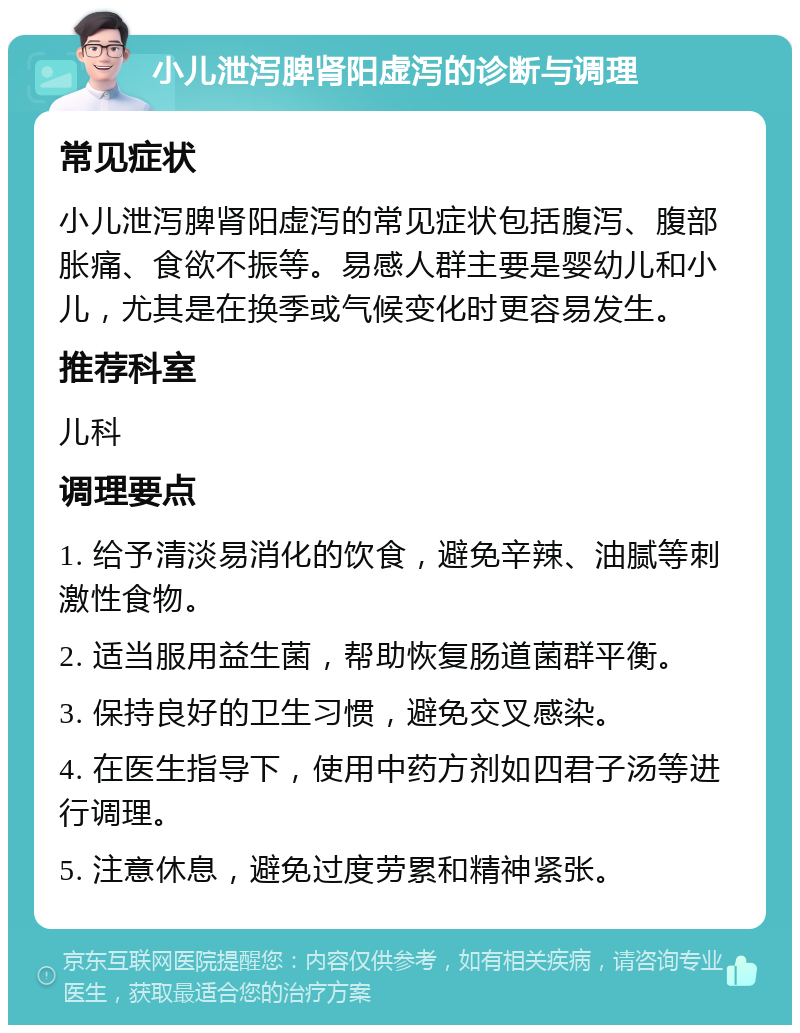 小儿泄泻脾肾阳虚泻的诊断与调理 常见症状 小儿泄泻脾肾阳虚泻的常见症状包括腹泻、腹部胀痛、食欲不振等。易感人群主要是婴幼儿和小儿，尤其是在换季或气候变化时更容易发生。 推荐科室 儿科 调理要点 1. 给予清淡易消化的饮食，避免辛辣、油腻等刺激性食物。 2. 适当服用益生菌，帮助恢复肠道菌群平衡。 3. 保持良好的卫生习惯，避免交叉感染。 4. 在医生指导下，使用中药方剂如四君子汤等进行调理。 5. 注意休息，避免过度劳累和精神紧张。