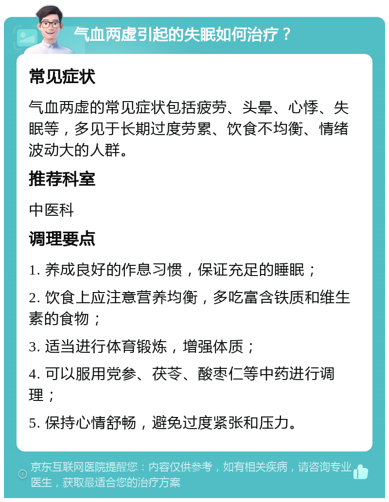 气血两虚引起的失眠如何治疗？ 常见症状 气血两虚的常见症状包括疲劳、头晕、心悸、失眠等，多见于长期过度劳累、饮食不均衡、情绪波动大的人群。 推荐科室 中医科 调理要点 1. 养成良好的作息习惯，保证充足的睡眠； 2. 饮食上应注意营养均衡，多吃富含铁质和维生素的食物； 3. 适当进行体育锻炼，增强体质； 4. 可以服用党参、茯苓、酸枣仁等中药进行调理； 5. 保持心情舒畅，避免过度紧张和压力。