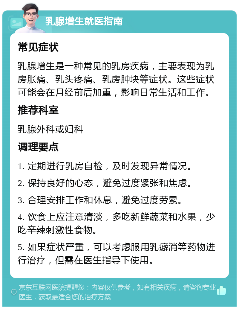 乳腺增生就医指南 常见症状 乳腺增生是一种常见的乳房疾病，主要表现为乳房胀痛、乳头疼痛、乳房肿块等症状。这些症状可能会在月经前后加重，影响日常生活和工作。 推荐科室 乳腺外科或妇科 调理要点 1. 定期进行乳房自检，及时发现异常情况。 2. 保持良好的心态，避免过度紧张和焦虑。 3. 合理安排工作和休息，避免过度劳累。 4. 饮食上应注意清淡，多吃新鲜蔬菜和水果，少吃辛辣刺激性食物。 5. 如果症状严重，可以考虑服用乳癖消等药物进行治疗，但需在医生指导下使用。