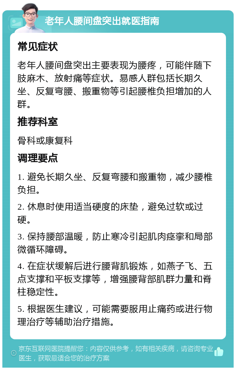 老年人腰间盘突出就医指南 常见症状 老年人腰间盘突出主要表现为腰疼，可能伴随下肢麻木、放射痛等症状。易感人群包括长期久坐、反复弯腰、搬重物等引起腰椎负担增加的人群。 推荐科室 骨科或康复科 调理要点 1. 避免长期久坐、反复弯腰和搬重物，减少腰椎负担。 2. 休息时使用适当硬度的床垫，避免过软或过硬。 3. 保持腰部温暖，防止寒冷引起肌肉痉挛和局部微循环障碍。 4. 在症状缓解后进行腰背肌锻炼，如燕子飞、五点支撑和平板支撑等，增强腰背部肌群力量和脊柱稳定性。 5. 根据医生建议，可能需要服用止痛药或进行物理治疗等辅助治疗措施。