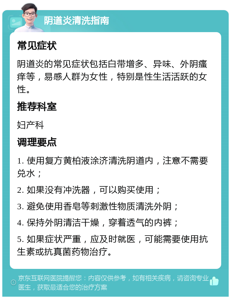 阴道炎清洗指南 常见症状 阴道炎的常见症状包括白带增多、异味、外阴瘙痒等，易感人群为女性，特别是性生活活跃的女性。 推荐科室 妇产科 调理要点 1. 使用复方黄柏液涂济清洗阴道内，注意不需要兑水； 2. 如果没有冲洗器，可以购买使用； 3. 避免使用香皂等刺激性物质清洗外阴； 4. 保持外阴清洁干燥，穿着透气的内裤； 5. 如果症状严重，应及时就医，可能需要使用抗生素或抗真菌药物治疗。