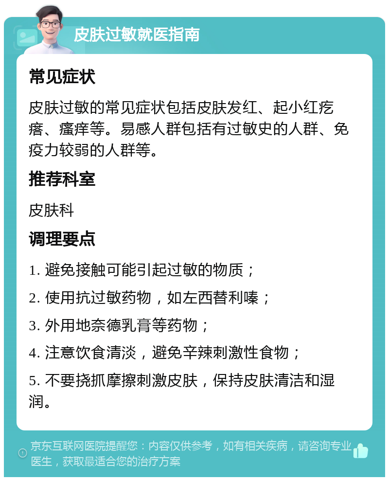 皮肤过敏就医指南 常见症状 皮肤过敏的常见症状包括皮肤发红、起小红疙瘩、瘙痒等。易感人群包括有过敏史的人群、免疫力较弱的人群等。 推荐科室 皮肤科 调理要点 1. 避免接触可能引起过敏的物质； 2. 使用抗过敏药物，如左西替利嗪； 3. 外用地奈德乳膏等药物； 4. 注意饮食清淡，避免辛辣刺激性食物； 5. 不要挠抓摩擦刺激皮肤，保持皮肤清洁和湿润。