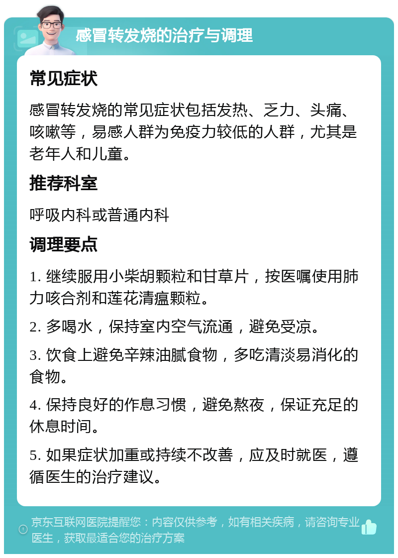 感冒转发烧的治疗与调理 常见症状 感冒转发烧的常见症状包括发热、乏力、头痛、咳嗽等，易感人群为免疫力较低的人群，尤其是老年人和儿童。 推荐科室 呼吸内科或普通内科 调理要点 1. 继续服用小柴胡颗粒和甘草片，按医嘱使用肺力咳合剂和莲花清瘟颗粒。 2. 多喝水，保持室内空气流通，避免受凉。 3. 饮食上避免辛辣油腻食物，多吃清淡易消化的食物。 4. 保持良好的作息习惯，避免熬夜，保证充足的休息时间。 5. 如果症状加重或持续不改善，应及时就医，遵循医生的治疗建议。