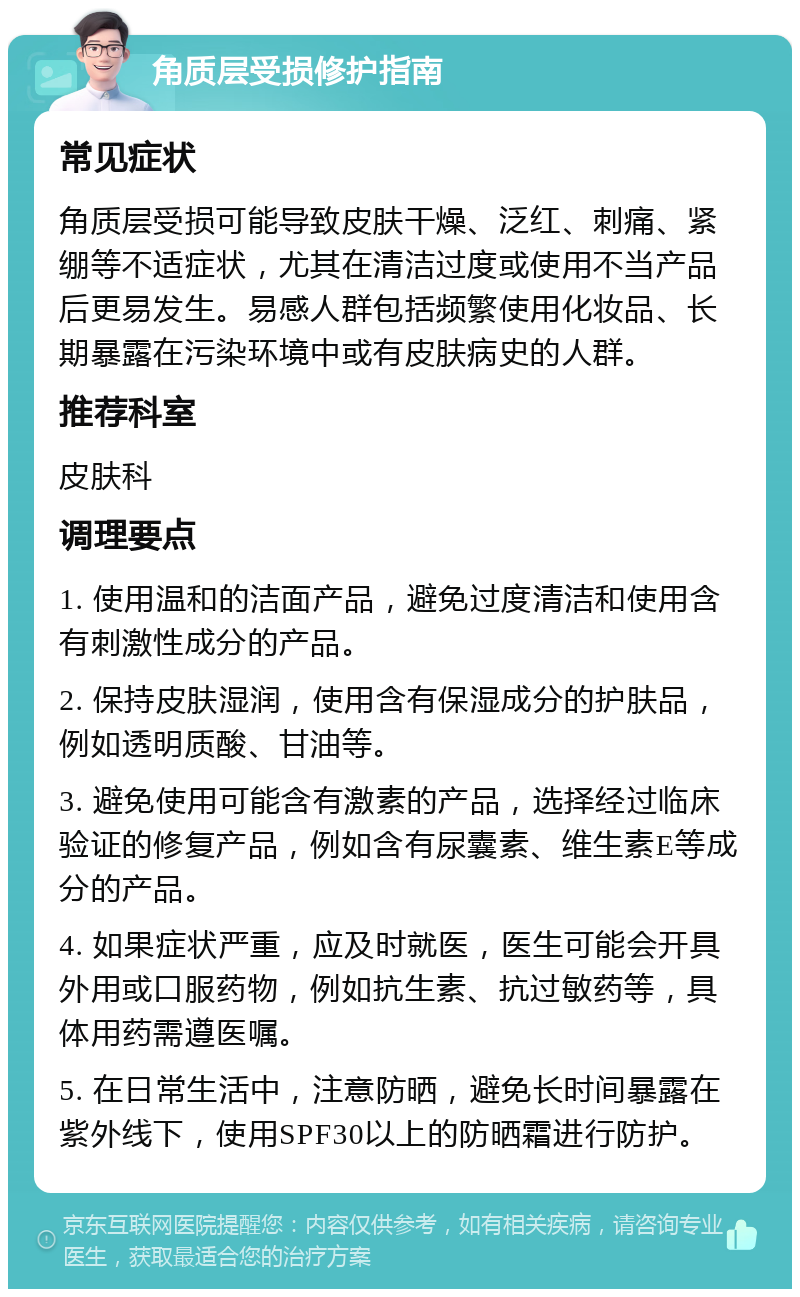 角质层受损修护指南 常见症状 角质层受损可能导致皮肤干燥、泛红、刺痛、紧绷等不适症状，尤其在清洁过度或使用不当产品后更易发生。易感人群包括频繁使用化妆品、长期暴露在污染环境中或有皮肤病史的人群。 推荐科室 皮肤科 调理要点 1. 使用温和的洁面产品，避免过度清洁和使用含有刺激性成分的产品。 2. 保持皮肤湿润，使用含有保湿成分的护肤品，例如透明质酸、甘油等。 3. 避免使用可能含有激素的产品，选择经过临床验证的修复产品，例如含有尿囊素、维生素E等成分的产品。 4. 如果症状严重，应及时就医，医生可能会开具外用或口服药物，例如抗生素、抗过敏药等，具体用药需遵医嘱。 5. 在日常生活中，注意防晒，避免长时间暴露在紫外线下，使用SPF30以上的防晒霜进行防护。