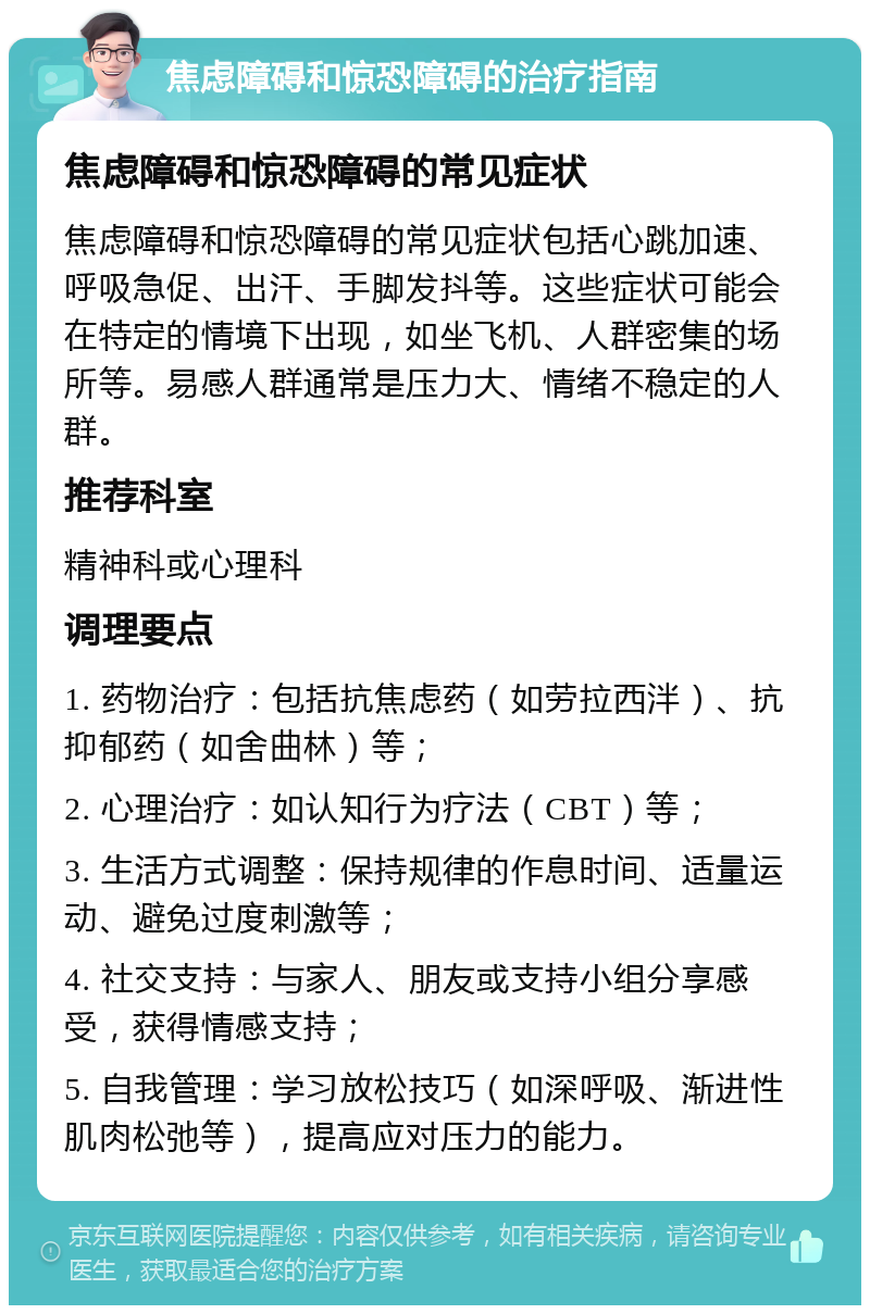 焦虑障碍和惊恐障碍的治疗指南 焦虑障碍和惊恐障碍的常见症状 焦虑障碍和惊恐障碍的常见症状包括心跳加速、呼吸急促、出汗、手脚发抖等。这些症状可能会在特定的情境下出现，如坐飞机、人群密集的场所等。易感人群通常是压力大、情绪不稳定的人群。 推荐科室 精神科或心理科 调理要点 1. 药物治疗：包括抗焦虑药（如劳拉西泮）、抗抑郁药（如舍曲林）等； 2. 心理治疗：如认知行为疗法（CBT）等； 3. 生活方式调整：保持规律的作息时间、适量运动、避免过度刺激等； 4. 社交支持：与家人、朋友或支持小组分享感受，获得情感支持； 5. 自我管理：学习放松技巧（如深呼吸、渐进性肌肉松弛等），提高应对压力的能力。