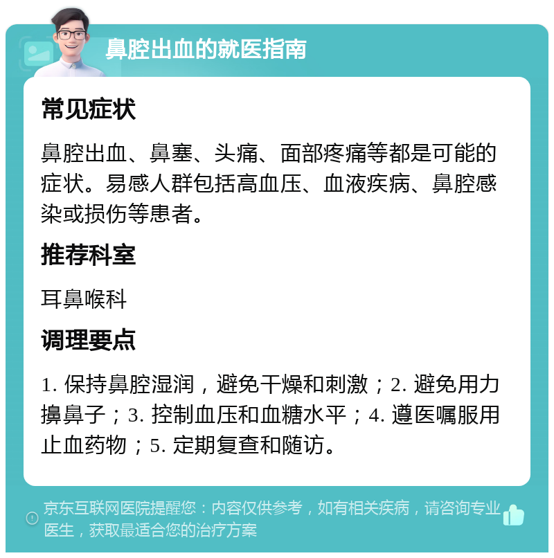 鼻腔出血的就医指南 常见症状 鼻腔出血、鼻塞、头痛、面部疼痛等都是可能的症状。易感人群包括高血压、血液疾病、鼻腔感染或损伤等患者。 推荐科室 耳鼻喉科 调理要点 1. 保持鼻腔湿润，避免干燥和刺激；2. 避免用力擤鼻子；3. 控制血压和血糖水平；4. 遵医嘱服用止血药物；5. 定期复查和随访。