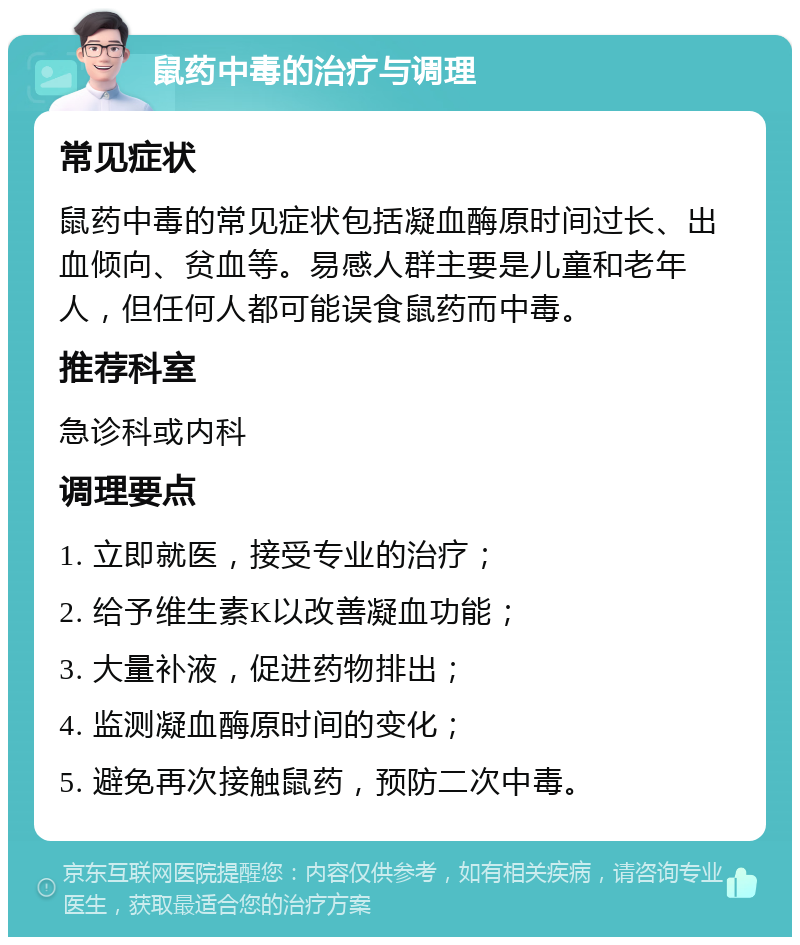 鼠药中毒的治疗与调理 常见症状 鼠药中毒的常见症状包括凝血酶原时间过长、出血倾向、贫血等。易感人群主要是儿童和老年人，但任何人都可能误食鼠药而中毒。 推荐科室 急诊科或内科 调理要点 1. 立即就医，接受专业的治疗； 2. 给予维生素K以改善凝血功能； 3. 大量补液，促进药物排出； 4. 监测凝血酶原时间的变化； 5. 避免再次接触鼠药，预防二次中毒。