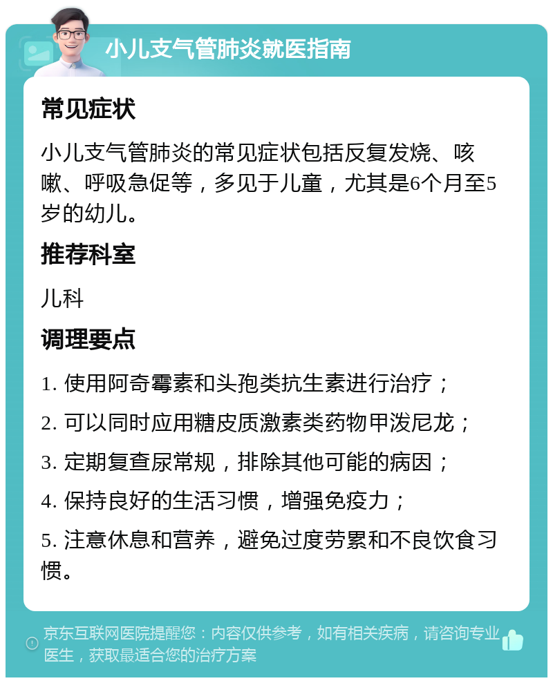 小儿支气管肺炎就医指南 常见症状 小儿支气管肺炎的常见症状包括反复发烧、咳嗽、呼吸急促等，多见于儿童，尤其是6个月至5岁的幼儿。 推荐科室 儿科 调理要点 1. 使用阿奇霉素和头孢类抗生素进行治疗； 2. 可以同时应用糖皮质激素类药物甲泼尼龙； 3. 定期复查尿常规，排除其他可能的病因； 4. 保持良好的生活习惯，增强免疫力； 5. 注意休息和营养，避免过度劳累和不良饮食习惯。