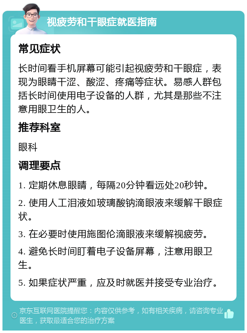 视疲劳和干眼症就医指南 常见症状 长时间看手机屏幕可能引起视疲劳和干眼症，表现为眼睛干涩、酸涩、疼痛等症状。易感人群包括长时间使用电子设备的人群，尤其是那些不注意用眼卫生的人。 推荐科室 眼科 调理要点 1. 定期休息眼睛，每隔20分钟看远处20秒钟。 2. 使用人工泪液如玻璃酸钠滴眼液来缓解干眼症状。 3. 在必要时使用施图伦滴眼液来缓解视疲劳。 4. 避免长时间盯着电子设备屏幕，注意用眼卫生。 5. 如果症状严重，应及时就医并接受专业治疗。