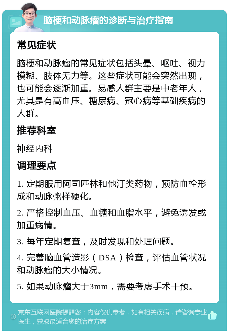 脑梗和动脉瘤的诊断与治疗指南 常见症状 脑梗和动脉瘤的常见症状包括头晕、呕吐、视力模糊、肢体无力等。这些症状可能会突然出现，也可能会逐渐加重。易感人群主要是中老年人，尤其是有高血压、糖尿病、冠心病等基础疾病的人群。 推荐科室 神经内科 调理要点 1. 定期服用阿司匹林和他汀类药物，预防血栓形成和动脉粥样硬化。 2. 严格控制血压、血糖和血脂水平，避免诱发或加重病情。 3. 每年定期复查，及时发现和处理问题。 4. 完善脑血管造影（DSA）检查，评估血管状况和动脉瘤的大小情况。 5. 如果动脉瘤大于3mm，需要考虑手术干预。