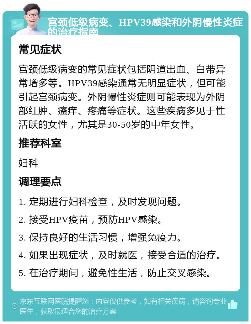 宫颈低级病变、HPV39感染和外阴慢性炎症的治疗指南 常见症状 宫颈低级病变的常见症状包括阴道出血、白带异常增多等。HPV39感染通常无明显症状，但可能引起宫颈病变。外阴慢性炎症则可能表现为外阴部红肿、瘙痒、疼痛等症状。这些疾病多见于性活跃的女性，尤其是30-50岁的中年女性。 推荐科室 妇科 调理要点 1. 定期进行妇科检查，及时发现问题。 2. 接受HPV疫苗，预防HPV感染。 3. 保持良好的生活习惯，增强免疫力。 4. 如果出现症状，及时就医，接受合适的治疗。 5. 在治疗期间，避免性生活，防止交叉感染。