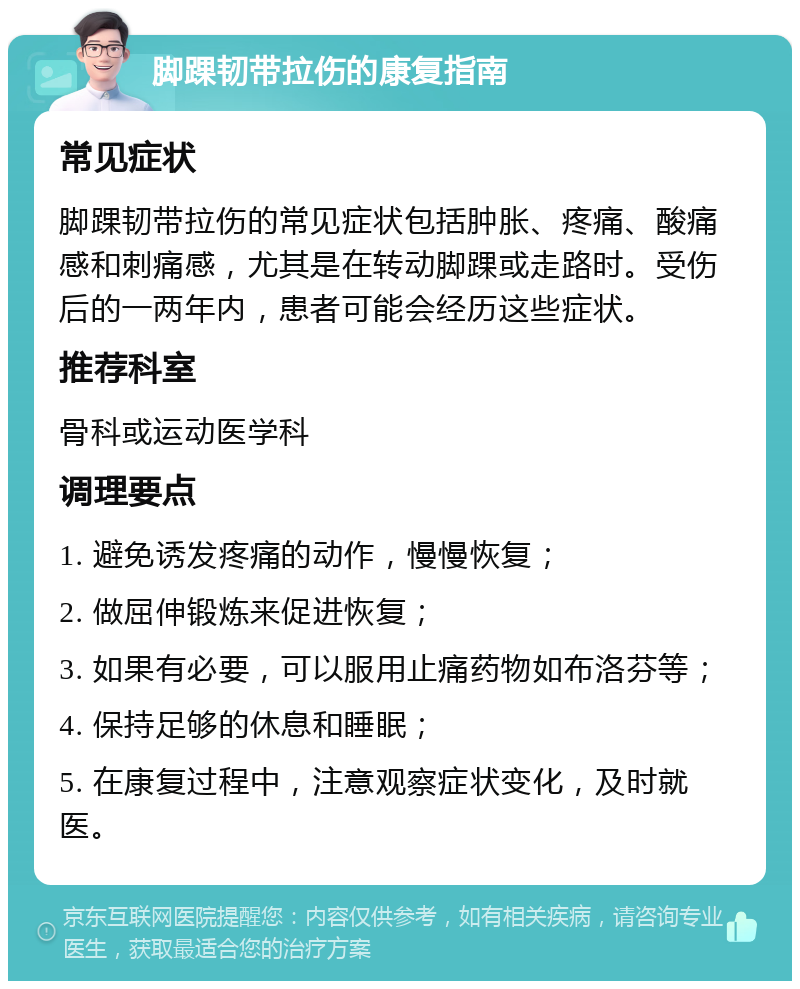 脚踝韧带拉伤的康复指南 常见症状 脚踝韧带拉伤的常见症状包括肿胀、疼痛、酸痛感和刺痛感，尤其是在转动脚踝或走路时。受伤后的一两年内，患者可能会经历这些症状。 推荐科室 骨科或运动医学科 调理要点 1. 避免诱发疼痛的动作，慢慢恢复； 2. 做屈伸锻炼来促进恢复； 3. 如果有必要，可以服用止痛药物如布洛芬等； 4. 保持足够的休息和睡眠； 5. 在康复过程中，注意观察症状变化，及时就医。