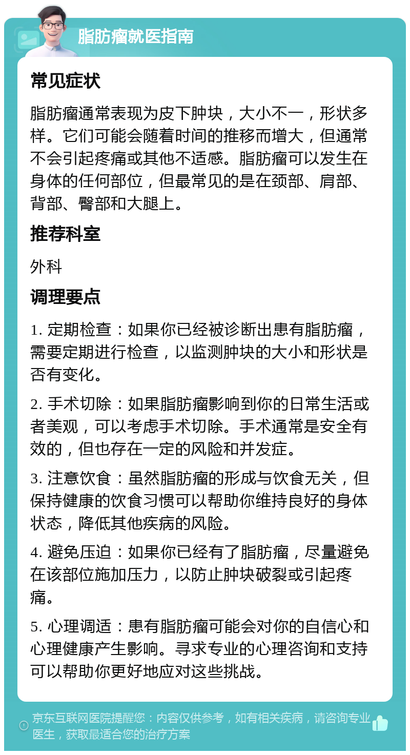 脂肪瘤就医指南 常见症状 脂肪瘤通常表现为皮下肿块，大小不一，形状多样。它们可能会随着时间的推移而增大，但通常不会引起疼痛或其他不适感。脂肪瘤可以发生在身体的任何部位，但最常见的是在颈部、肩部、背部、臀部和大腿上。 推荐科室 外科 调理要点 1. 定期检查：如果你已经被诊断出患有脂肪瘤，需要定期进行检查，以监测肿块的大小和形状是否有变化。 2. 手术切除：如果脂肪瘤影响到你的日常生活或者美观，可以考虑手术切除。手术通常是安全有效的，但也存在一定的风险和并发症。 3. 注意饮食：虽然脂肪瘤的形成与饮食无关，但保持健康的饮食习惯可以帮助你维持良好的身体状态，降低其他疾病的风险。 4. 避免压迫：如果你已经有了脂肪瘤，尽量避免在该部位施加压力，以防止肿块破裂或引起疼痛。 5. 心理调适：患有脂肪瘤可能会对你的自信心和心理健康产生影响。寻求专业的心理咨询和支持可以帮助你更好地应对这些挑战。