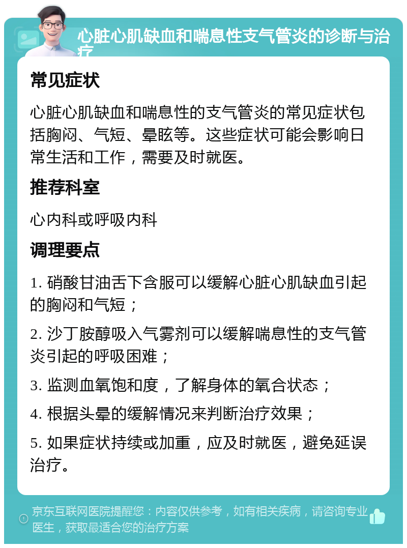 心脏心肌缺血和喘息性支气管炎的诊断与治疗 常见症状 心脏心肌缺血和喘息性的支气管炎的常见症状包括胸闷、气短、晕眩等。这些症状可能会影响日常生活和工作，需要及时就医。 推荐科室 心内科或呼吸内科 调理要点 1. 硝酸甘油舌下含服可以缓解心脏心肌缺血引起的胸闷和气短； 2. 沙丁胺醇吸入气雾剂可以缓解喘息性的支气管炎引起的呼吸困难； 3. 监测血氧饱和度，了解身体的氧合状态； 4. 根据头晕的缓解情况来判断治疗效果； 5. 如果症状持续或加重，应及时就医，避免延误治疗。