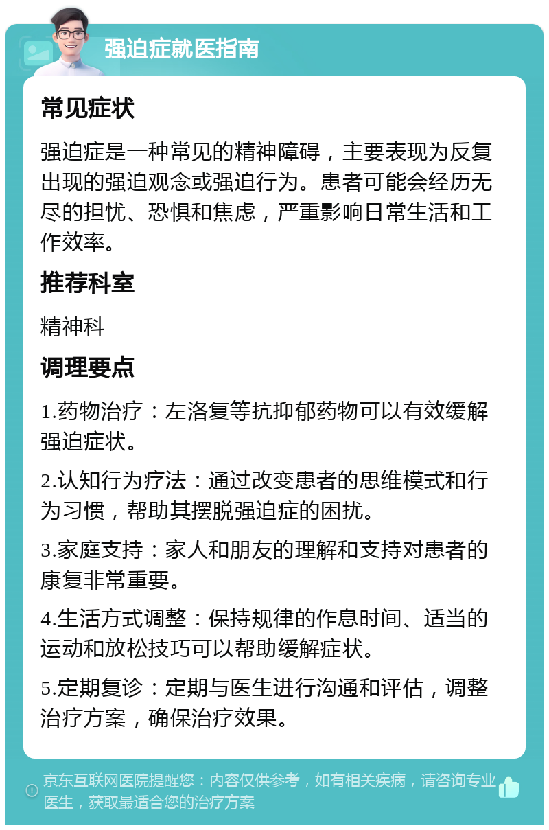 强迫症就医指南 常见症状 强迫症是一种常见的精神障碍，主要表现为反复出现的强迫观念或强迫行为。患者可能会经历无尽的担忧、恐惧和焦虑，严重影响日常生活和工作效率。 推荐科室 精神科 调理要点 1.药物治疗：左洛复等抗抑郁药物可以有效缓解强迫症状。 2.认知行为疗法：通过改变患者的思维模式和行为习惯，帮助其摆脱强迫症的困扰。 3.家庭支持：家人和朋友的理解和支持对患者的康复非常重要。 4.生活方式调整：保持规律的作息时间、适当的运动和放松技巧可以帮助缓解症状。 5.定期复诊：定期与医生进行沟通和评估，调整治疗方案，确保治疗效果。