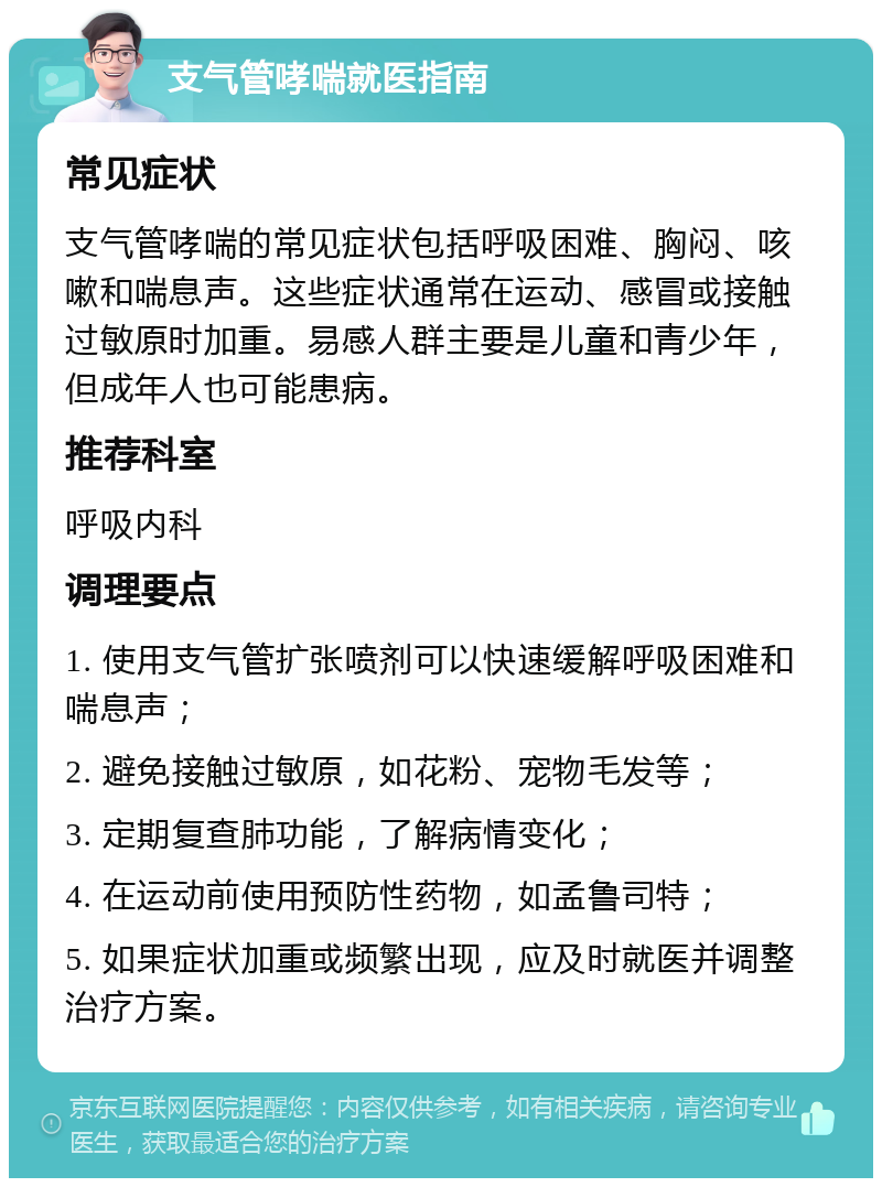 支气管哮喘就医指南 常见症状 支气管哮喘的常见症状包括呼吸困难、胸闷、咳嗽和喘息声。这些症状通常在运动、感冒或接触过敏原时加重。易感人群主要是儿童和青少年，但成年人也可能患病。 推荐科室 呼吸内科 调理要点 1. 使用支气管扩张喷剂可以快速缓解呼吸困难和喘息声； 2. 避免接触过敏原，如花粉、宠物毛发等； 3. 定期复查肺功能，了解病情变化； 4. 在运动前使用预防性药物，如孟鲁司特； 5. 如果症状加重或频繁出现，应及时就医并调整治疗方案。