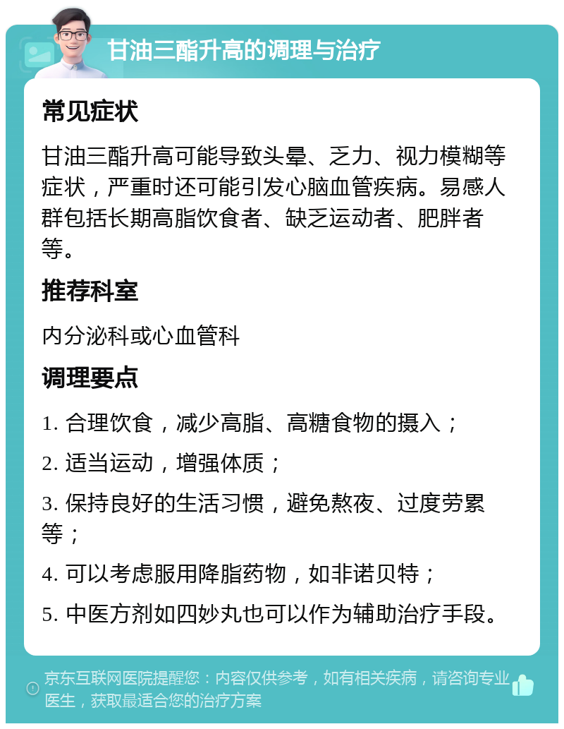 甘油三酯升高的调理与治疗 常见症状 甘油三酯升高可能导致头晕、乏力、视力模糊等症状，严重时还可能引发心脑血管疾病。易感人群包括长期高脂饮食者、缺乏运动者、肥胖者等。 推荐科室 内分泌科或心血管科 调理要点 1. 合理饮食，减少高脂、高糖食物的摄入； 2. 适当运动，增强体质； 3. 保持良好的生活习惯，避免熬夜、过度劳累等； 4. 可以考虑服用降脂药物，如非诺贝特； 5. 中医方剂如四妙丸也可以作为辅助治疗手段。