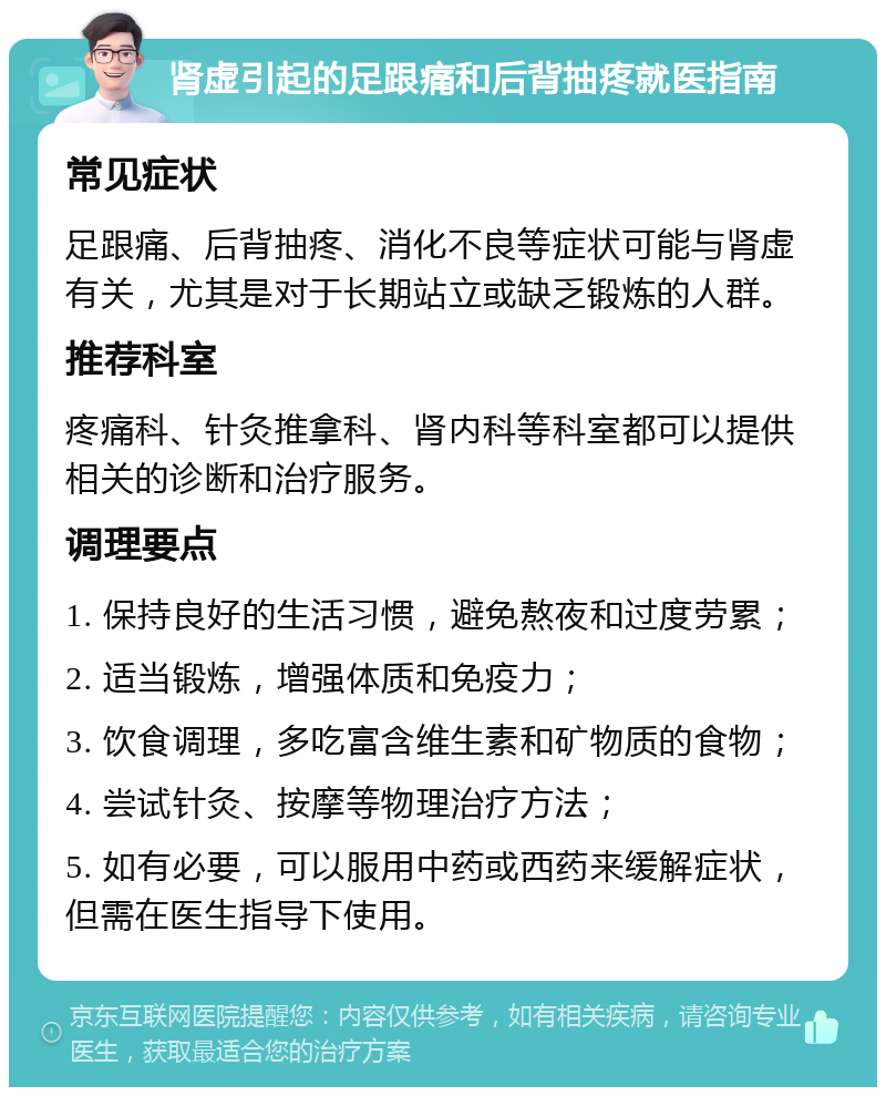 肾虚引起的足跟痛和后背抽疼就医指南 常见症状 足跟痛、后背抽疼、消化不良等症状可能与肾虚有关，尤其是对于长期站立或缺乏锻炼的人群。 推荐科室 疼痛科、针灸推拿科、肾内科等科室都可以提供相关的诊断和治疗服务。 调理要点 1. 保持良好的生活习惯，避免熬夜和过度劳累； 2. 适当锻炼，增强体质和免疫力； 3. 饮食调理，多吃富含维生素和矿物质的食物； 4. 尝试针灸、按摩等物理治疗方法； 5. 如有必要，可以服用中药或西药来缓解症状，但需在医生指导下使用。