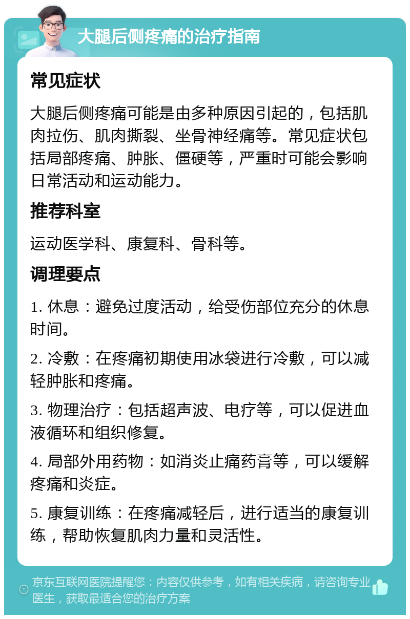 大腿后侧疼痛的治疗指南 常见症状 大腿后侧疼痛可能是由多种原因引起的，包括肌肉拉伤、肌肉撕裂、坐骨神经痛等。常见症状包括局部疼痛、肿胀、僵硬等，严重时可能会影响日常活动和运动能力。 推荐科室 运动医学科、康复科、骨科等。 调理要点 1. 休息：避免过度活动，给受伤部位充分的休息时间。 2. 冷敷：在疼痛初期使用冰袋进行冷敷，可以减轻肿胀和疼痛。 3. 物理治疗：包括超声波、电疗等，可以促进血液循环和组织修复。 4. 局部外用药物：如消炎止痛药膏等，可以缓解疼痛和炎症。 5. 康复训练：在疼痛减轻后，进行适当的康复训练，帮助恢复肌肉力量和灵活性。