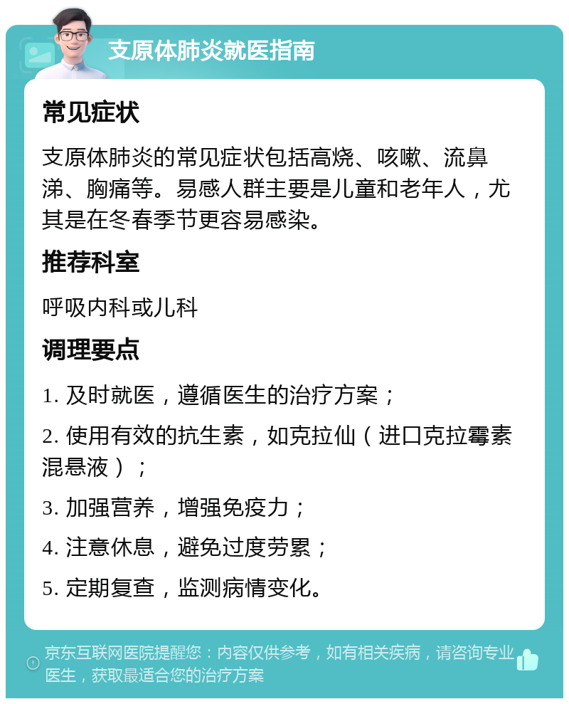 支原体肺炎就医指南 常见症状 支原体肺炎的常见症状包括高烧、咳嗽、流鼻涕、胸痛等。易感人群主要是儿童和老年人，尤其是在冬春季节更容易感染。 推荐科室 呼吸内科或儿科 调理要点 1. 及时就医，遵循医生的治疗方案； 2. 使用有效的抗生素，如克拉仙（进口克拉霉素混悬液）； 3. 加强营养，增强免疫力； 4. 注意休息，避免过度劳累； 5. 定期复查，监测病情变化。