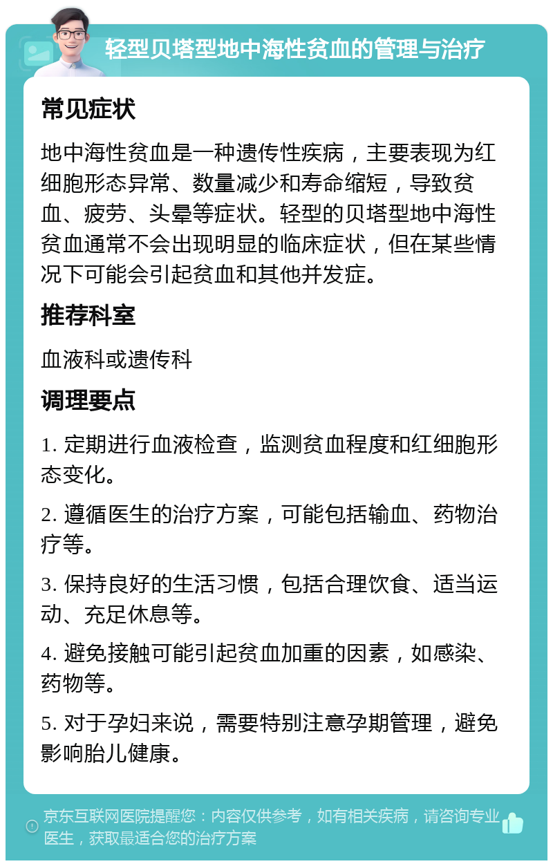 轻型贝塔型地中海性贫血的管理与治疗 常见症状 地中海性贫血是一种遗传性疾病，主要表现为红细胞形态异常、数量减少和寿命缩短，导致贫血、疲劳、头晕等症状。轻型的贝塔型地中海性贫血通常不会出现明显的临床症状，但在某些情况下可能会引起贫血和其他并发症。 推荐科室 血液科或遗传科 调理要点 1. 定期进行血液检查，监测贫血程度和红细胞形态变化。 2. 遵循医生的治疗方案，可能包括输血、药物治疗等。 3. 保持良好的生活习惯，包括合理饮食、适当运动、充足休息等。 4. 避免接触可能引起贫血加重的因素，如感染、药物等。 5. 对于孕妇来说，需要特别注意孕期管理，避免影响胎儿健康。