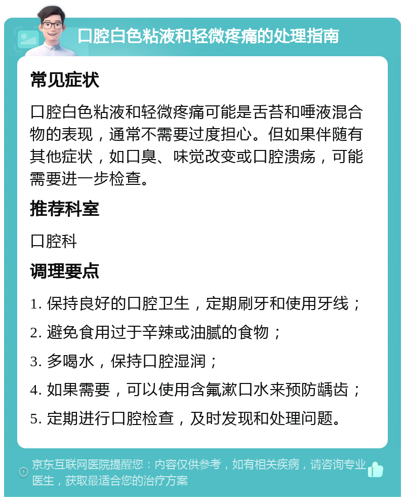 口腔白色粘液和轻微疼痛的处理指南 常见症状 口腔白色粘液和轻微疼痛可能是舌苔和唾液混合物的表现，通常不需要过度担心。但如果伴随有其他症状，如口臭、味觉改变或口腔溃疡，可能需要进一步检查。 推荐科室 口腔科 调理要点 1. 保持良好的口腔卫生，定期刷牙和使用牙线； 2. 避免食用过于辛辣或油腻的食物； 3. 多喝水，保持口腔湿润； 4. 如果需要，可以使用含氟漱口水来预防龋齿； 5. 定期进行口腔检查，及时发现和处理问题。