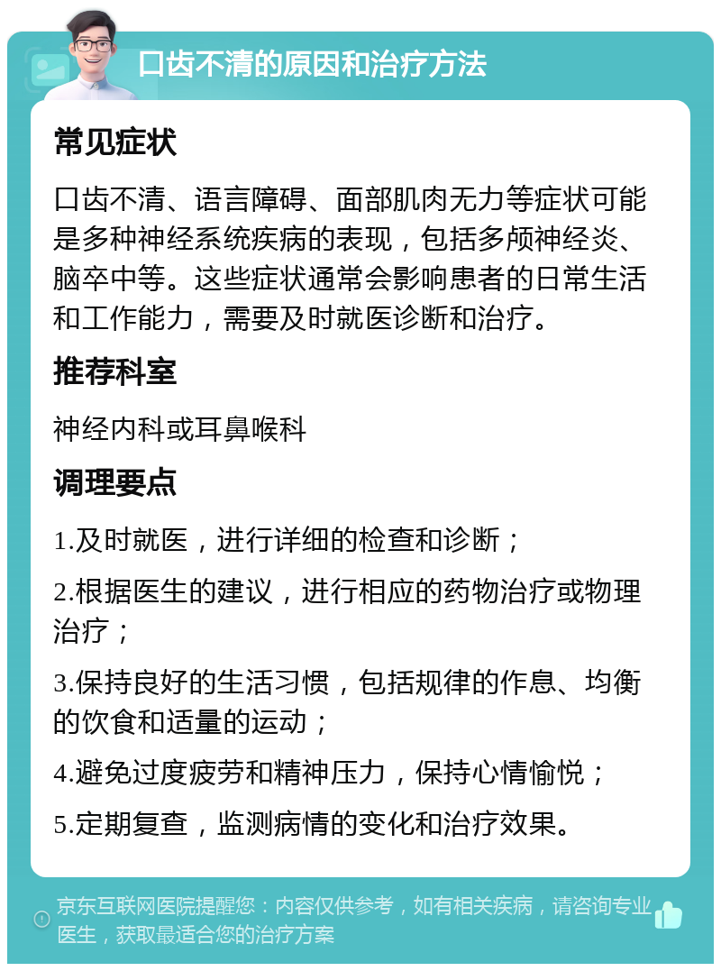 口齿不清的原因和治疗方法 常见症状 口齿不清、语言障碍、面部肌肉无力等症状可能是多种神经系统疾病的表现，包括多颅神经炎、脑卒中等。这些症状通常会影响患者的日常生活和工作能力，需要及时就医诊断和治疗。 推荐科室 神经内科或耳鼻喉科 调理要点 1.及时就医，进行详细的检查和诊断； 2.根据医生的建议，进行相应的药物治疗或物理治疗； 3.保持良好的生活习惯，包括规律的作息、均衡的饮食和适量的运动； 4.避免过度疲劳和精神压力，保持心情愉悦； 5.定期复查，监测病情的变化和治疗效果。