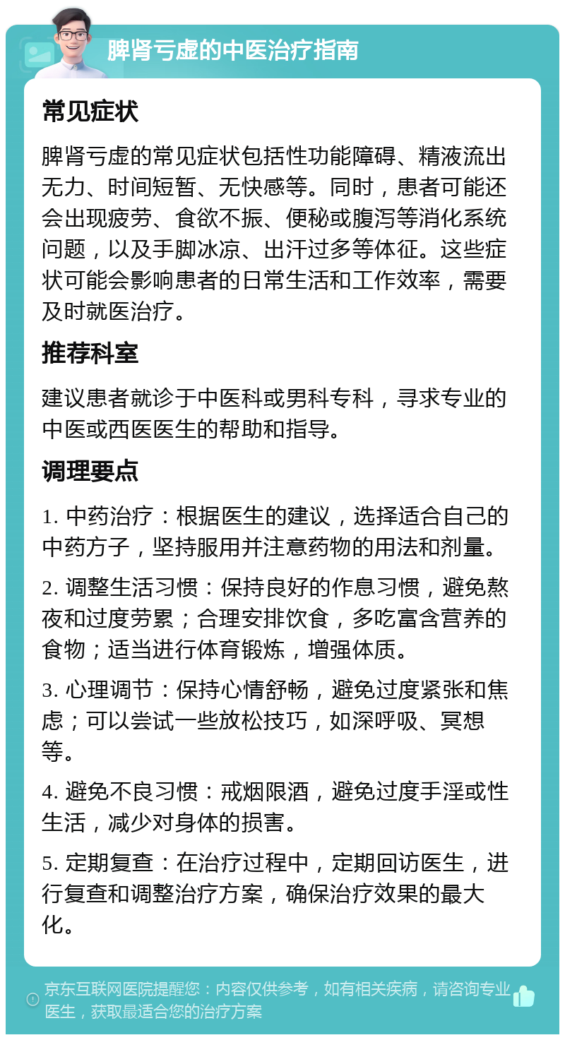 脾肾亏虚的中医治疗指南 常见症状 脾肾亏虚的常见症状包括性功能障碍、精液流出无力、时间短暂、无快感等。同时，患者可能还会出现疲劳、食欲不振、便秘或腹泻等消化系统问题，以及手脚冰凉、出汗过多等体征。这些症状可能会影响患者的日常生活和工作效率，需要及时就医治疗。 推荐科室 建议患者就诊于中医科或男科专科，寻求专业的中医或西医医生的帮助和指导。 调理要点 1. 中药治疗：根据医生的建议，选择适合自己的中药方子，坚持服用并注意药物的用法和剂量。 2. 调整生活习惯：保持良好的作息习惯，避免熬夜和过度劳累；合理安排饮食，多吃富含营养的食物；适当进行体育锻炼，增强体质。 3. 心理调节：保持心情舒畅，避免过度紧张和焦虑；可以尝试一些放松技巧，如深呼吸、冥想等。 4. 避免不良习惯：戒烟限酒，避免过度手淫或性生活，减少对身体的损害。 5. 定期复查：在治疗过程中，定期回访医生，进行复查和调整治疗方案，确保治疗效果的最大化。