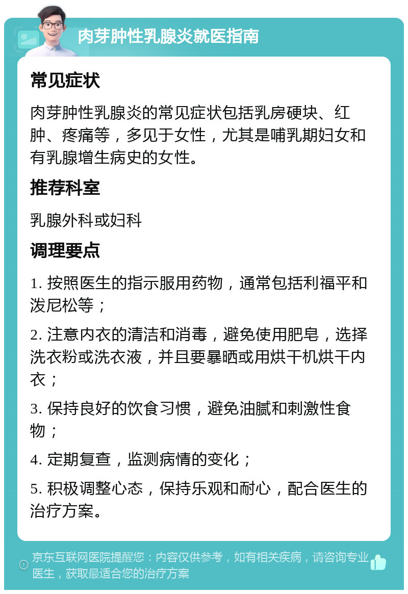 肉芽肿性乳腺炎就医指南 常见症状 肉芽肿性乳腺炎的常见症状包括乳房硬块、红肿、疼痛等，多见于女性，尤其是哺乳期妇女和有乳腺增生病史的女性。 推荐科室 乳腺外科或妇科 调理要点 1. 按照医生的指示服用药物，通常包括利福平和泼尼松等； 2. 注意内衣的清洁和消毒，避免使用肥皂，选择洗衣粉或洗衣液，并且要暴晒或用烘干机烘干内衣； 3. 保持良好的饮食习惯，避免油腻和刺激性食物； 4. 定期复查，监测病情的变化； 5. 积极调整心态，保持乐观和耐心，配合医生的治疗方案。