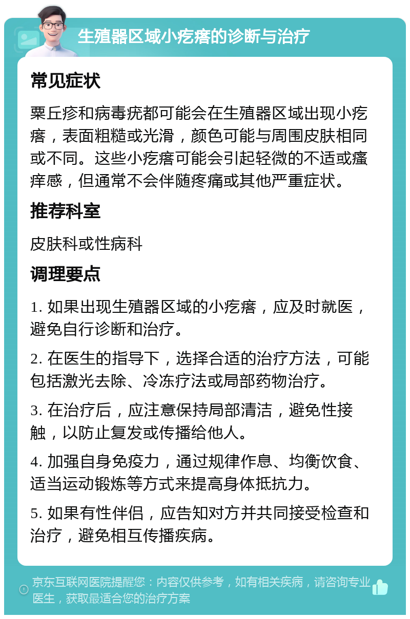 生殖器区域小疙瘩的诊断与治疗 常见症状 粟丘疹和病毒疣都可能会在生殖器区域出现小疙瘩，表面粗糙或光滑，颜色可能与周围皮肤相同或不同。这些小疙瘩可能会引起轻微的不适或瘙痒感，但通常不会伴随疼痛或其他严重症状。 推荐科室 皮肤科或性病科 调理要点 1. 如果出现生殖器区域的小疙瘩，应及时就医，避免自行诊断和治疗。 2. 在医生的指导下，选择合适的治疗方法，可能包括激光去除、冷冻疗法或局部药物治疗。 3. 在治疗后，应注意保持局部清洁，避免性接触，以防止复发或传播给他人。 4. 加强自身免疫力，通过规律作息、均衡饮食、适当运动锻炼等方式来提高身体抵抗力。 5. 如果有性伴侣，应告知对方并共同接受检查和治疗，避免相互传播疾病。