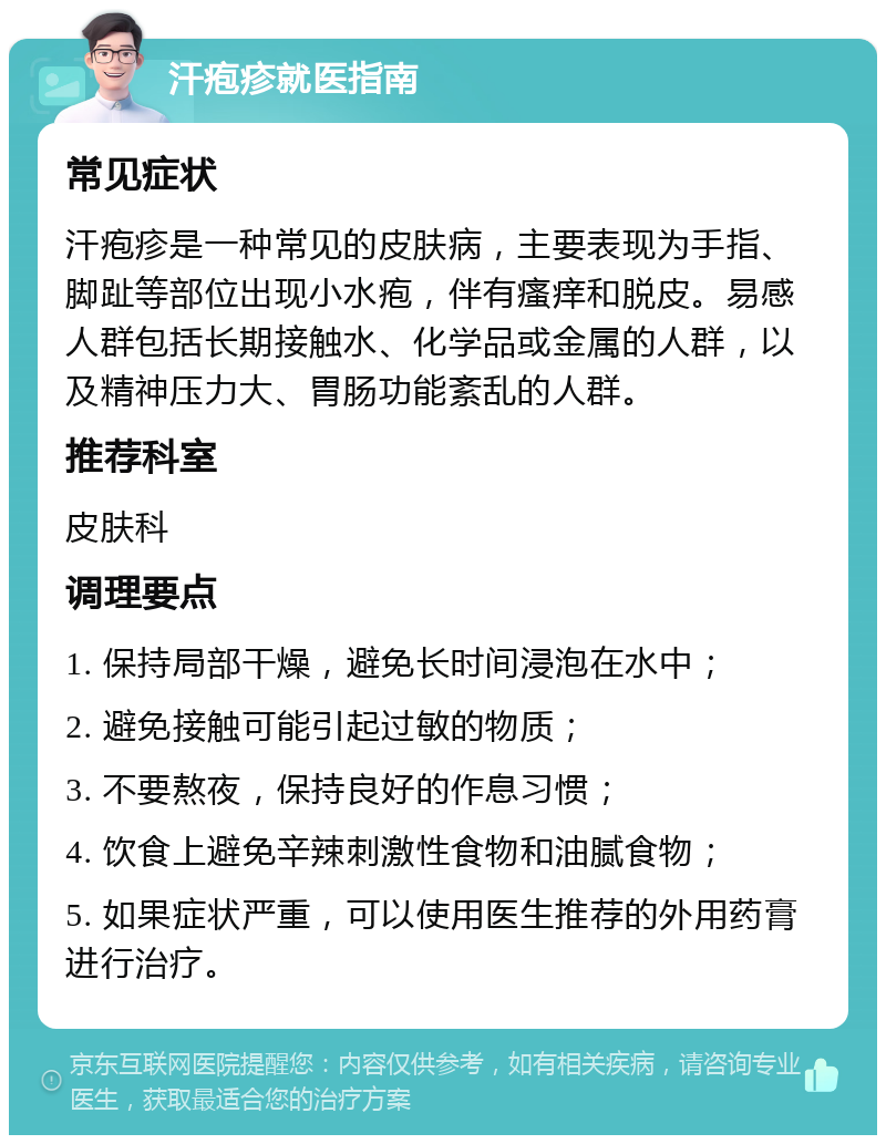 汗疱疹就医指南 常见症状 汗疱疹是一种常见的皮肤病，主要表现为手指、脚趾等部位出现小水疱，伴有瘙痒和脱皮。易感人群包括长期接触水、化学品或金属的人群，以及精神压力大、胃肠功能紊乱的人群。 推荐科室 皮肤科 调理要点 1. 保持局部干燥，避免长时间浸泡在水中； 2. 避免接触可能引起过敏的物质； 3. 不要熬夜，保持良好的作息习惯； 4. 饮食上避免辛辣刺激性食物和油腻食物； 5. 如果症状严重，可以使用医生推荐的外用药膏进行治疗。