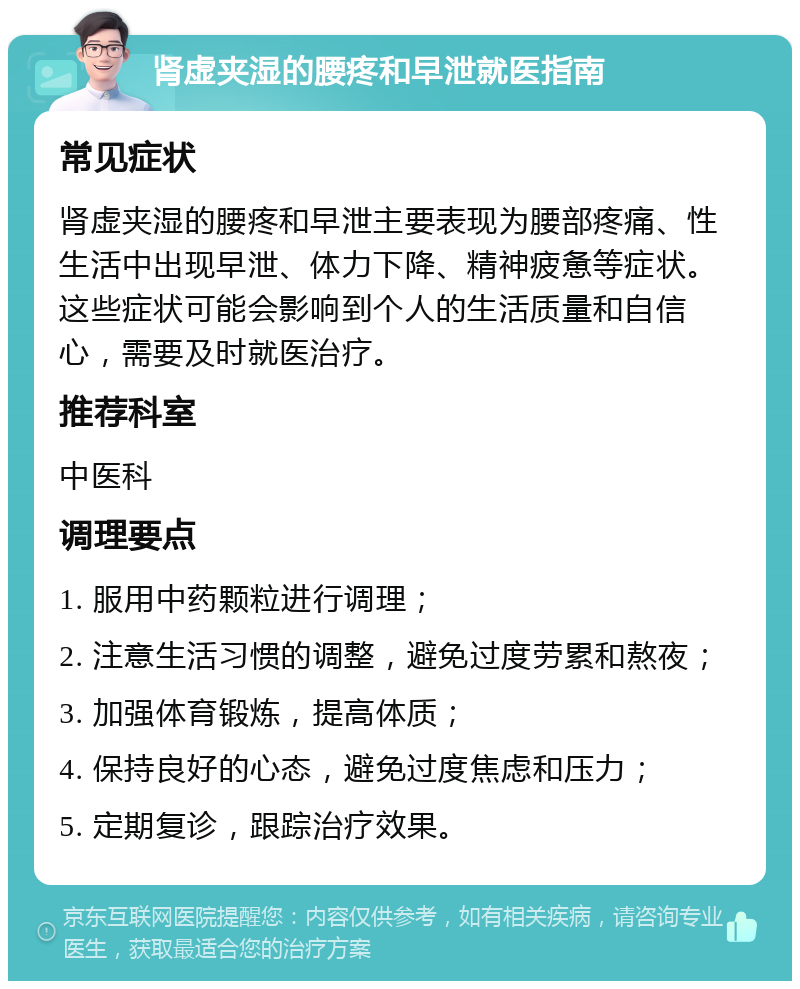 肾虚夹湿的腰疼和早泄就医指南 常见症状 肾虚夹湿的腰疼和早泄主要表现为腰部疼痛、性生活中出现早泄、体力下降、精神疲惫等症状。这些症状可能会影响到个人的生活质量和自信心，需要及时就医治疗。 推荐科室 中医科 调理要点 1. 服用中药颗粒进行调理； 2. 注意生活习惯的调整，避免过度劳累和熬夜； 3. 加强体育锻炼，提高体质； 4. 保持良好的心态，避免过度焦虑和压力； 5. 定期复诊，跟踪治疗效果。