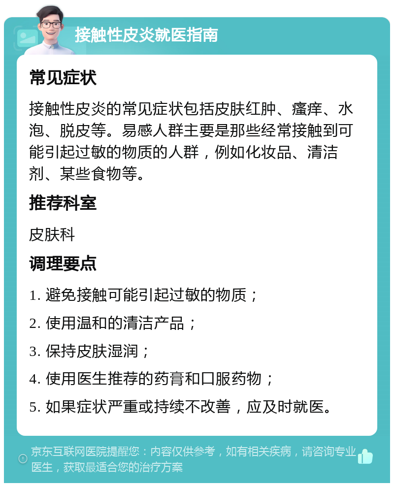 接触性皮炎就医指南 常见症状 接触性皮炎的常见症状包括皮肤红肿、瘙痒、水泡、脱皮等。易感人群主要是那些经常接触到可能引起过敏的物质的人群，例如化妆品、清洁剂、某些食物等。 推荐科室 皮肤科 调理要点 1. 避免接触可能引起过敏的物质； 2. 使用温和的清洁产品； 3. 保持皮肤湿润； 4. 使用医生推荐的药膏和口服药物； 5. 如果症状严重或持续不改善，应及时就医。