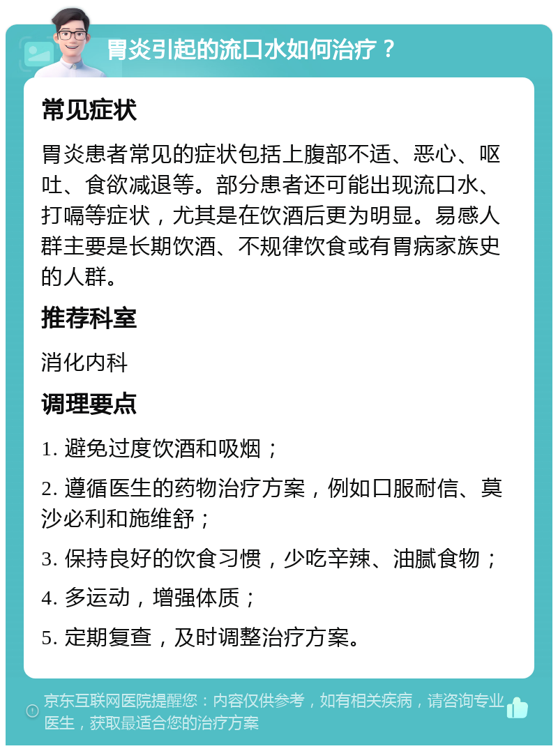 胃炎引起的流口水如何治疗？ 常见症状 胃炎患者常见的症状包括上腹部不适、恶心、呕吐、食欲减退等。部分患者还可能出现流口水、打嗝等症状，尤其是在饮酒后更为明显。易感人群主要是长期饮酒、不规律饮食或有胃病家族史的人群。 推荐科室 消化内科 调理要点 1. 避免过度饮酒和吸烟； 2. 遵循医生的药物治疗方案，例如口服耐信、莫沙必利和施维舒； 3. 保持良好的饮食习惯，少吃辛辣、油腻食物； 4. 多运动，增强体质； 5. 定期复查，及时调整治疗方案。