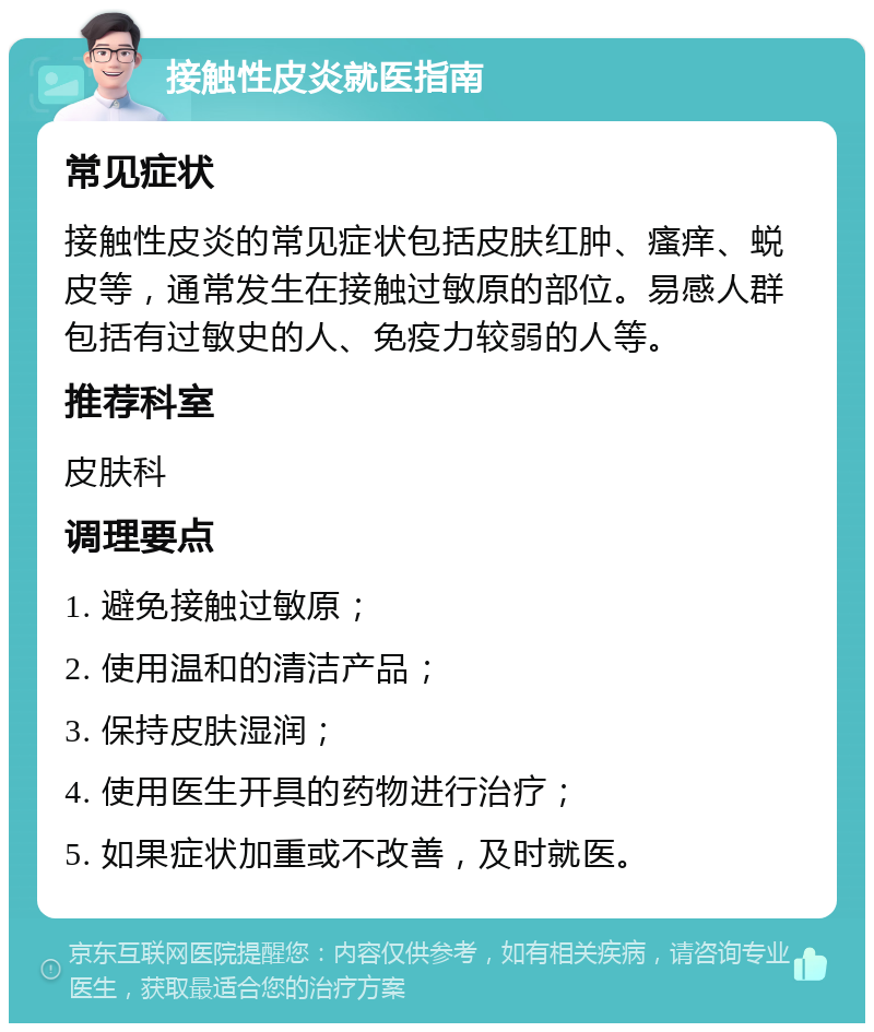 接触性皮炎就医指南 常见症状 接触性皮炎的常见症状包括皮肤红肿、瘙痒、蜕皮等，通常发生在接触过敏原的部位。易感人群包括有过敏史的人、免疫力较弱的人等。 推荐科室 皮肤科 调理要点 1. 避免接触过敏原； 2. 使用温和的清洁产品； 3. 保持皮肤湿润； 4. 使用医生开具的药物进行治疗； 5. 如果症状加重或不改善，及时就医。