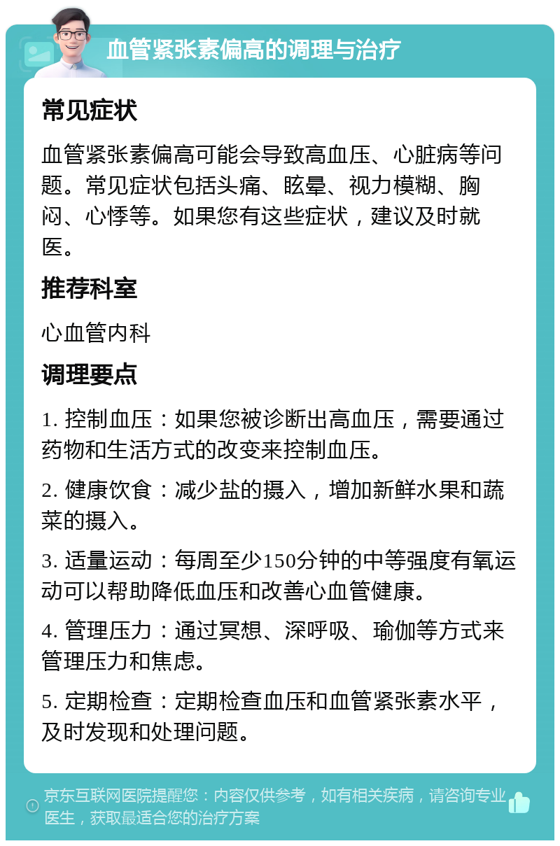 血管紧张素偏高的调理与治疗 常见症状 血管紧张素偏高可能会导致高血压、心脏病等问题。常见症状包括头痛、眩晕、视力模糊、胸闷、心悸等。如果您有这些症状，建议及时就医。 推荐科室 心血管内科 调理要点 1. 控制血压：如果您被诊断出高血压，需要通过药物和生活方式的改变来控制血压。 2. 健康饮食：减少盐的摄入，增加新鲜水果和蔬菜的摄入。 3. 适量运动：每周至少150分钟的中等强度有氧运动可以帮助降低血压和改善心血管健康。 4. 管理压力：通过冥想、深呼吸、瑜伽等方式来管理压力和焦虑。 5. 定期检查：定期检查血压和血管紧张素水平，及时发现和处理问题。