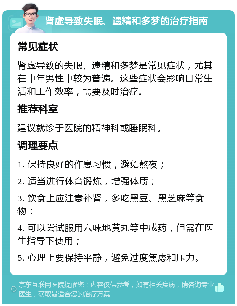 肾虚导致失眠、遗精和多梦的治疗指南 常见症状 肾虚导致的失眠、遗精和多梦是常见症状，尤其在中年男性中较为普遍。这些症状会影响日常生活和工作效率，需要及时治疗。 推荐科室 建议就诊于医院的精神科或睡眠科。 调理要点 1. 保持良好的作息习惯，避免熬夜； 2. 适当进行体育锻炼，增强体质； 3. 饮食上应注意补肾，多吃黑豆、黑芝麻等食物； 4. 可以尝试服用六味地黄丸等中成药，但需在医生指导下使用； 5. 心理上要保持平静，避免过度焦虑和压力。