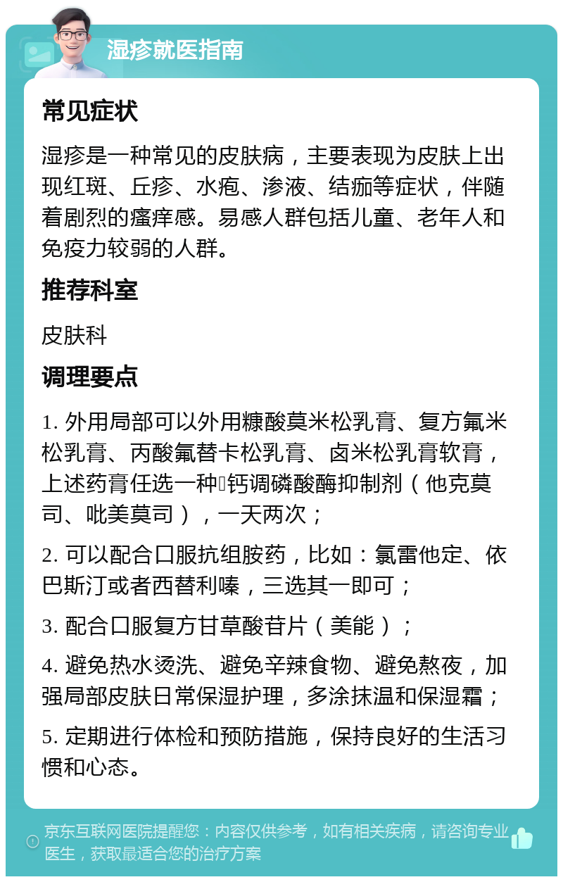 湿疹就医指南 常见症状 湿疹是一种常见的皮肤病，主要表现为皮肤上出现红斑、丘疹、水疱、渗液、结痂等症状，伴随着剧烈的瘙痒感。易感人群包括儿童、老年人和免疫力较弱的人群。 推荐科室 皮肤科 调理要点 1. 外用局部可以外用糠酸莫米松乳膏、复方氟米松乳膏、丙酸氟替卡松乳膏、卤米松乳膏软膏，上述药膏任选一种➕钙调磷酸酶抑制剂（他克莫司、吡美莫司），一天两次； 2. 可以配合口服抗组胺药，比如：氯雷他定、依巴斯汀或者西替利嗪，三选其一即可； 3. 配合口服复方甘草酸苷片（美能）； 4. 避免热水烫洗、避免辛辣食物、避免熬夜，加强局部皮肤日常保湿护理，多涂抹温和保湿霜； 5. 定期进行体检和预防措施，保持良好的生活习惯和心态。