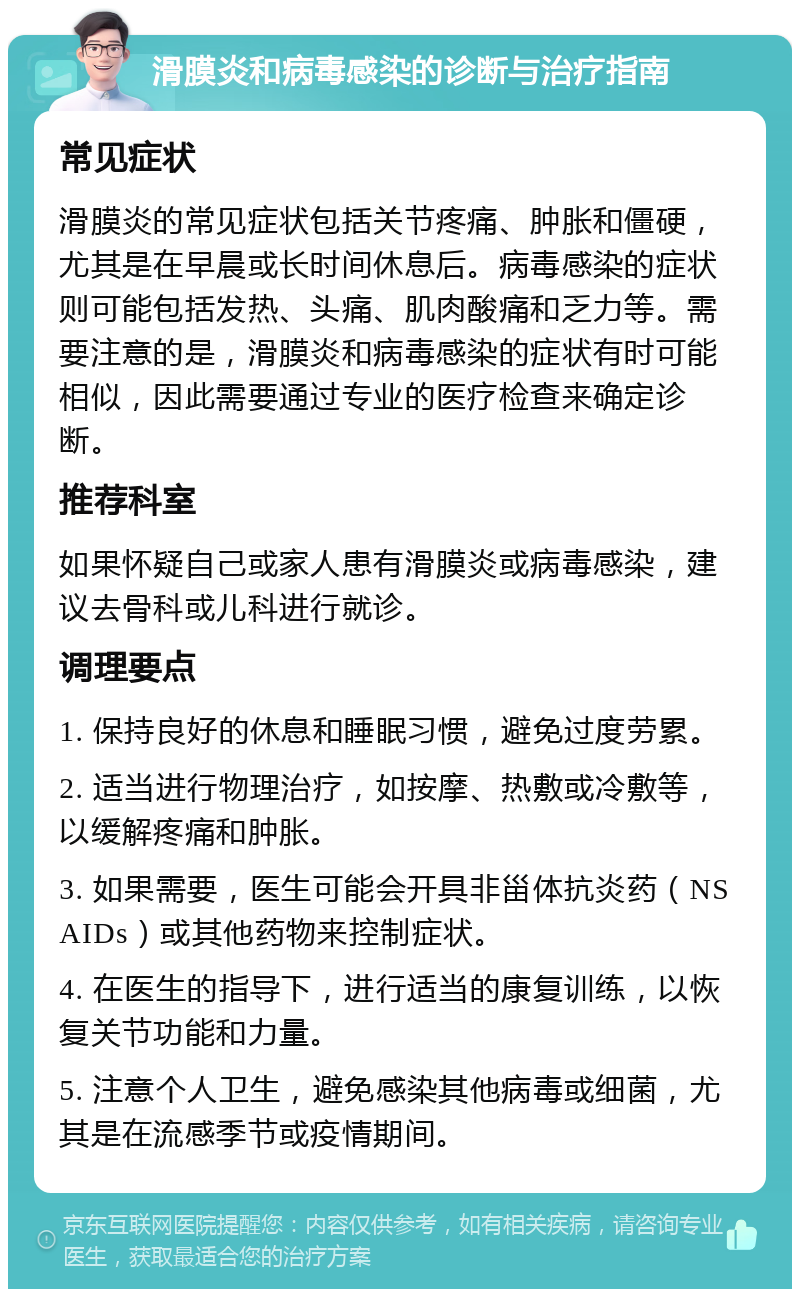 滑膜炎和病毒感染的诊断与治疗指南 常见症状 滑膜炎的常见症状包括关节疼痛、肿胀和僵硬，尤其是在早晨或长时间休息后。病毒感染的症状则可能包括发热、头痛、肌肉酸痛和乏力等。需要注意的是，滑膜炎和病毒感染的症状有时可能相似，因此需要通过专业的医疗检查来确定诊断。 推荐科室 如果怀疑自己或家人患有滑膜炎或病毒感染，建议去骨科或儿科进行就诊。 调理要点 1. 保持良好的休息和睡眠习惯，避免过度劳累。 2. 适当进行物理治疗，如按摩、热敷或冷敷等，以缓解疼痛和肿胀。 3. 如果需要，医生可能会开具非甾体抗炎药（NSAIDs）或其他药物来控制症状。 4. 在医生的指导下，进行适当的康复训练，以恢复关节功能和力量。 5. 注意个人卫生，避免感染其他病毒或细菌，尤其是在流感季节或疫情期间。