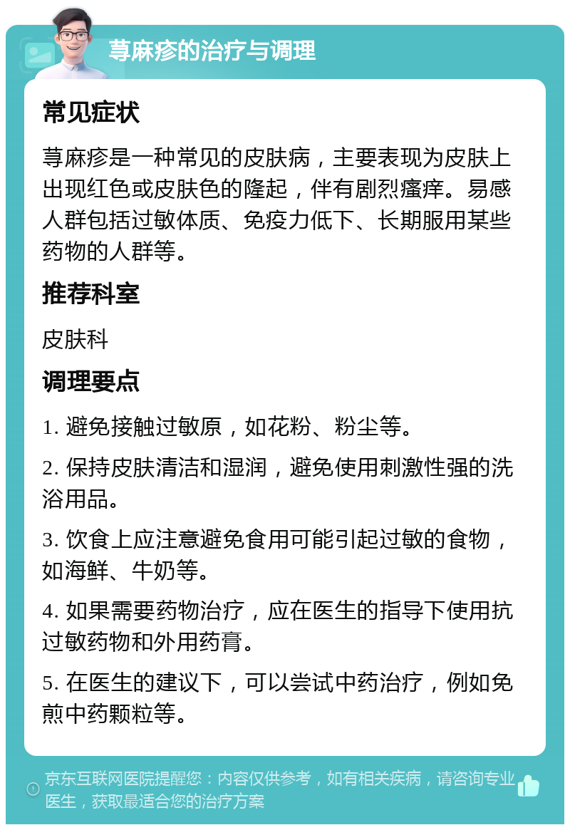 荨麻疹的治疗与调理 常见症状 荨麻疹是一种常见的皮肤病，主要表现为皮肤上出现红色或皮肤色的隆起，伴有剧烈瘙痒。易感人群包括过敏体质、免疫力低下、长期服用某些药物的人群等。 推荐科室 皮肤科 调理要点 1. 避免接触过敏原，如花粉、粉尘等。 2. 保持皮肤清洁和湿润，避免使用刺激性强的洗浴用品。 3. 饮食上应注意避免食用可能引起过敏的食物，如海鲜、牛奶等。 4. 如果需要药物治疗，应在医生的指导下使用抗过敏药物和外用药膏。 5. 在医生的建议下，可以尝试中药治疗，例如免煎中药颗粒等。