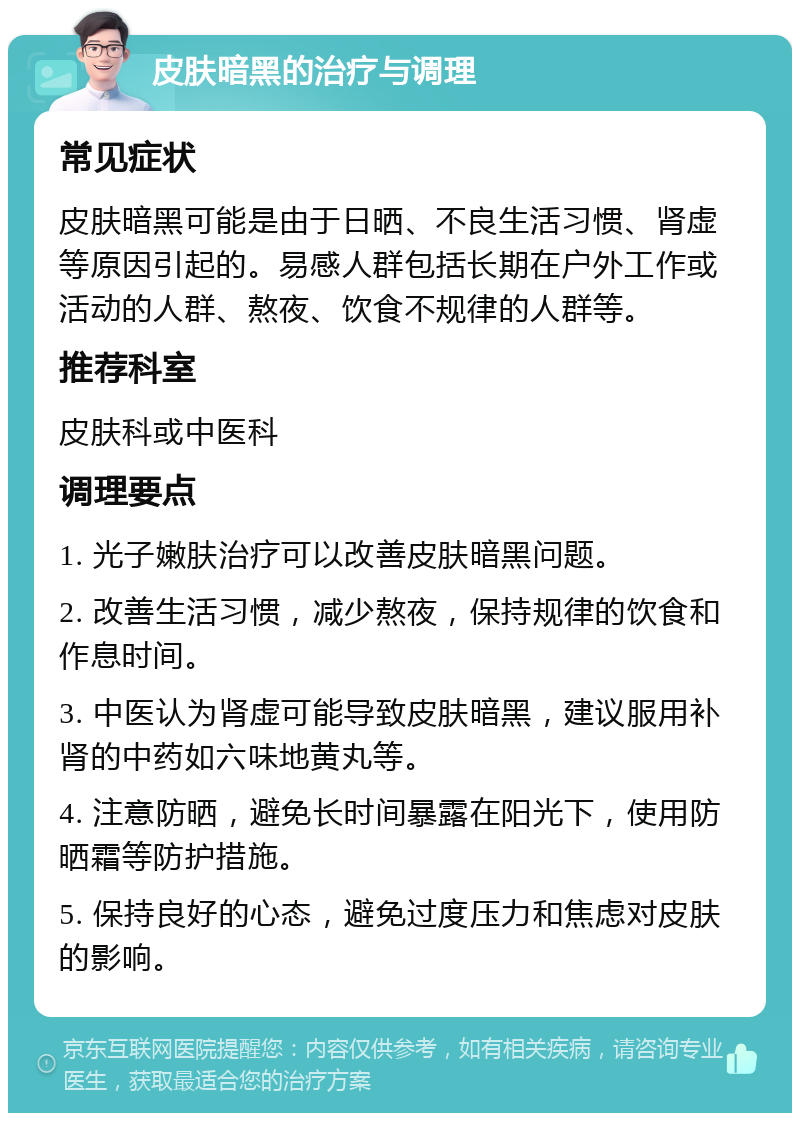 皮肤暗黑的治疗与调理 常见症状 皮肤暗黑可能是由于日晒、不良生活习惯、肾虚等原因引起的。易感人群包括长期在户外工作或活动的人群、熬夜、饮食不规律的人群等。 推荐科室 皮肤科或中医科 调理要点 1. 光子嫩肤治疗可以改善皮肤暗黑问题。 2. 改善生活习惯，减少熬夜，保持规律的饮食和作息时间。 3. 中医认为肾虚可能导致皮肤暗黑，建议服用补肾的中药如六味地黄丸等。 4. 注意防晒，避免长时间暴露在阳光下，使用防晒霜等防护措施。 5. 保持良好的心态，避免过度压力和焦虑对皮肤的影响。